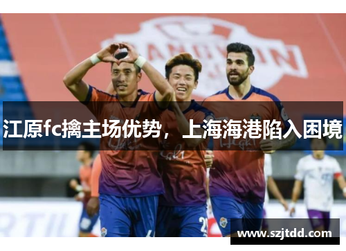 江原fc擒主场优势，上海海港陷入困境